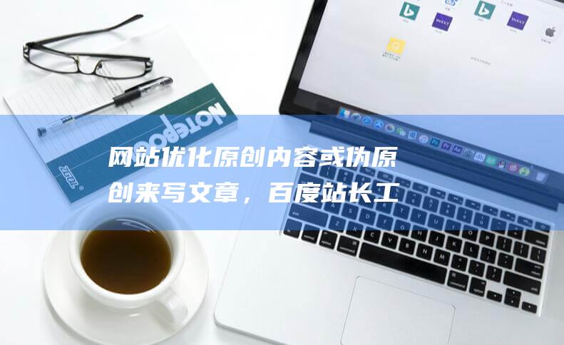 网站优化原创内容或伪原创来写文章，百度站长工具的部署优化网站结构的目的包括哪些-站长资讯