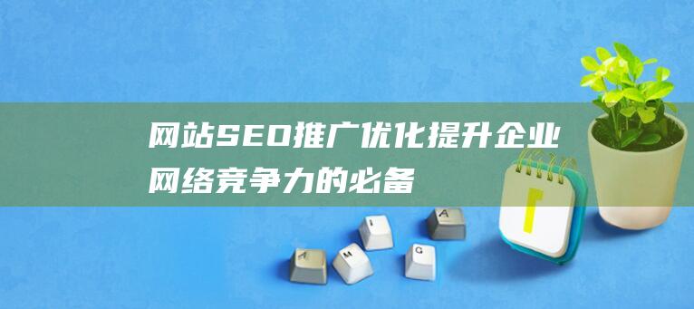 网站SEO推广优化：提升企业网络竞争力的必备指南-站长资讯